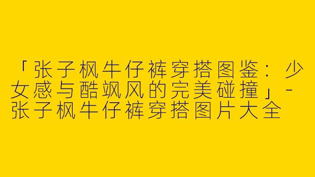 「张子枫牛仔裤穿搭图鉴：少女感与酷飒风的完美碰撞」-张子枫牛仔裤穿搭图片大全