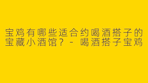 宝鸡有哪些适合约喝酒搭子的宝藏小酒馆？