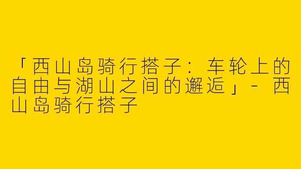 「西山岛骑行搭子：车轮上的自由与湖山之间的邂逅」-西山岛骑行搭子
