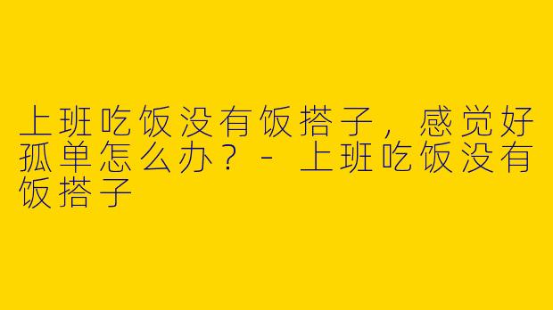 上班吃饭没有饭搭子，感觉好孤单怎么办？