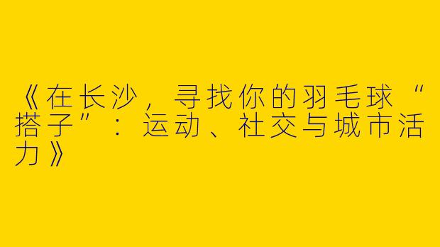 《在长沙，寻找你的羽毛球“搭子”：运动、社交与城市活力》