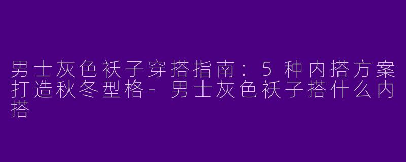 男士灰色袄子穿搭指南：5种内搭方案打造秋冬型格