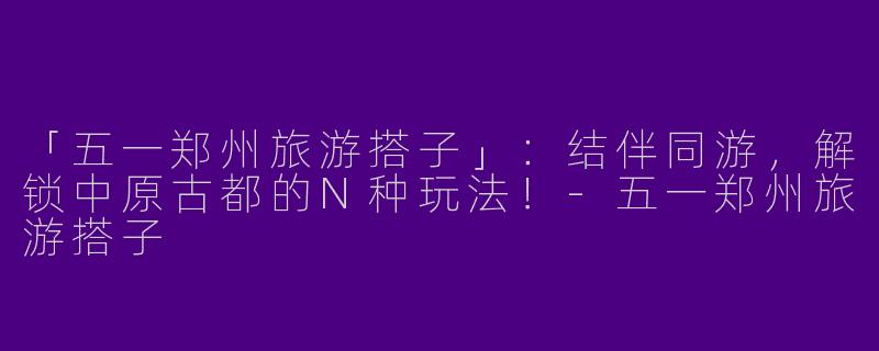 「五一郑州旅游搭子」：结伴同游，解锁中原古都的N种玩法！-五一郑州旅游搭子