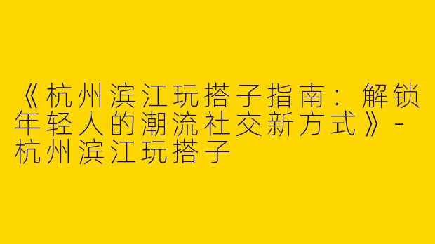 《杭州滨江玩搭子指南：解锁年轻人的潮流社交新方式》-杭州滨江玩搭子