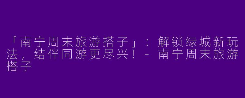 「南宁周末旅游搭子」：解锁绿城新玩法，结伴同游更尽兴！-南宁周末旅游搭子