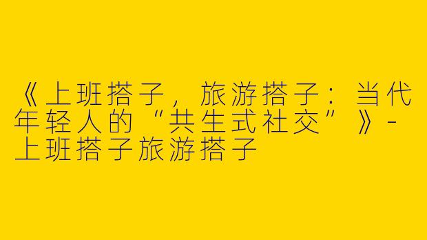 《上班搭子，旅游搭子：当代年轻人的“共生式社交”》
