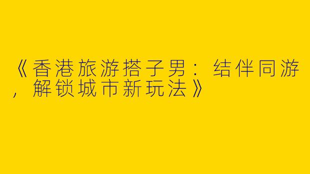 《香港旅游搭子男：结伴同游，解锁城市新玩法》