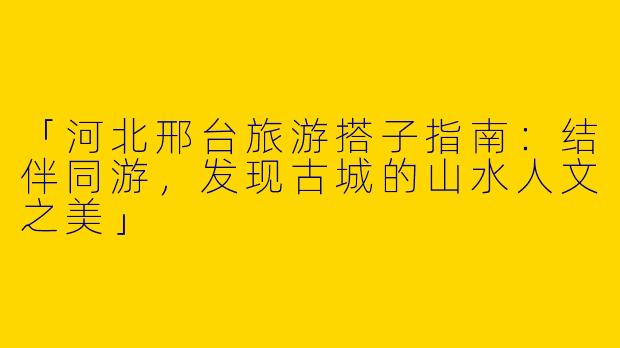 「河北邢台旅游搭子指南：结伴同游，发现古城的山水人文之美」