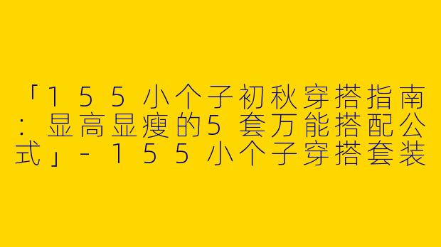 「155小个子初秋穿搭指南：显高显瘦的5套万能搭配公式」-155小个子穿搭套装初秋