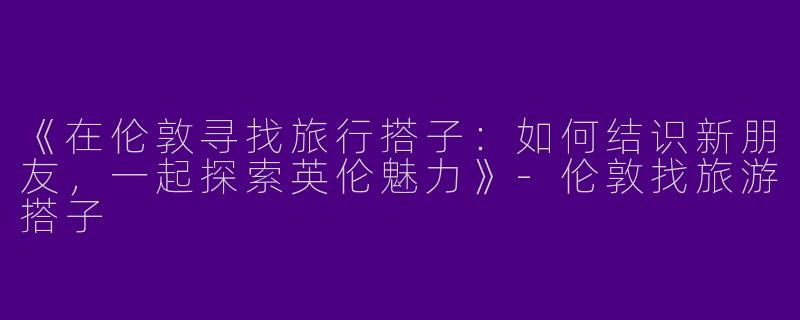 《在伦敦寻找旅行搭子：如何结识新朋友，一起探索英伦魅力》-伦敦找旅游搭子