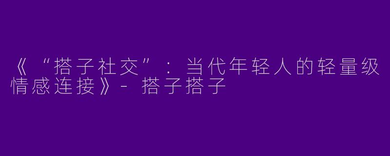 《“搭子社交”：当代年轻人的轻量级情感连接》