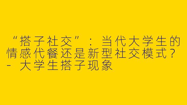 “搭子社交”：当代大学生的情感代餐还是新型社交模式？-大学生搭子现象