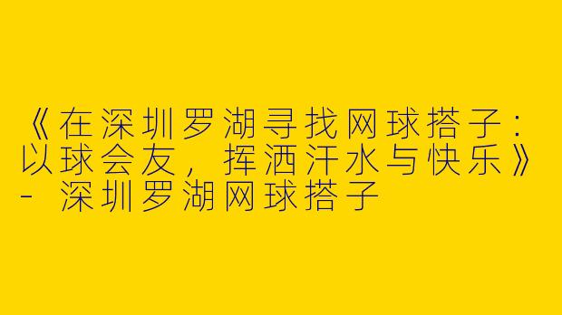 《在深圳罗湖寻找网球搭子：以球会友，挥洒汗水与快乐》-深圳罗湖网球搭子