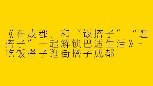 《在成都，和“饭搭子”“逛搭子”一起解锁巴适生活》-吃饭搭子逛街搭子成都