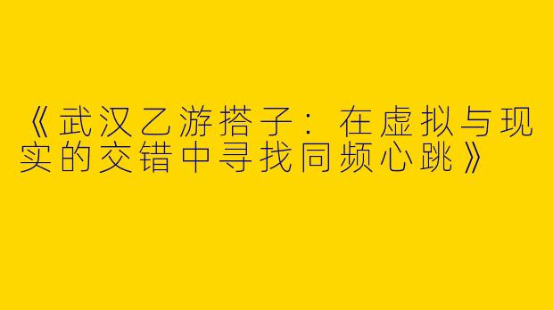 《武汉乙游搭子：在虚拟与现实的交错中寻找同频心跳》
