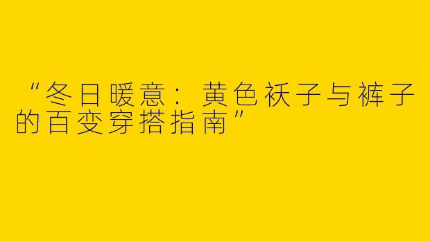 “冬日暖意：黄色袄子与裤子的百变穿搭指南”