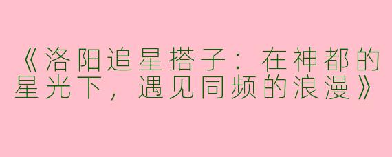 《洛阳追星搭子：在神都的星光下，遇见同频的浪漫》