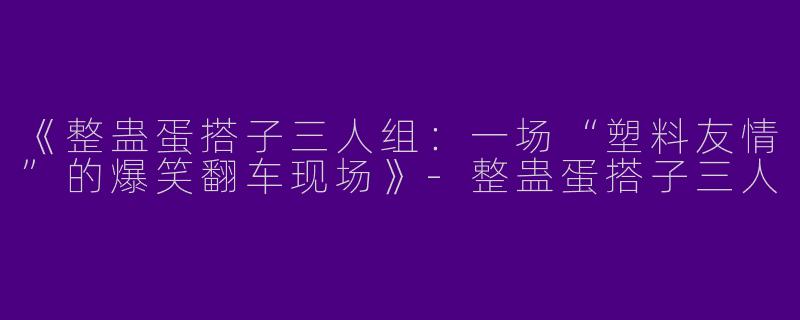 《整蛊蛋搭子三人组：一场“塑料友情”的爆笑翻车现场》-整蛊蛋搭子三人