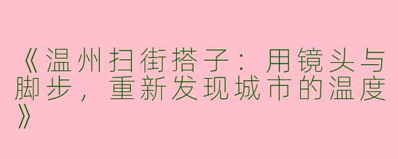 《温州扫街搭子：用镜头与脚步，重新发现城市的温度》