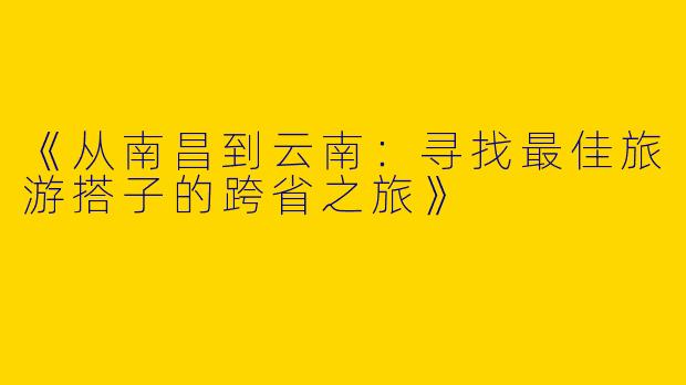 《从南昌到云南：寻找最佳旅游搭子的跨省之旅》