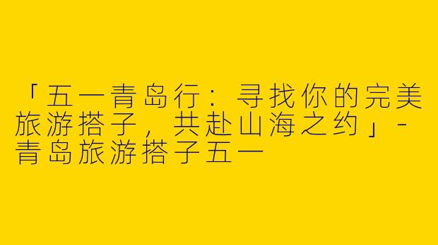 「五一青岛行：寻找你的完美旅游搭子，共赴山海之约」-青岛旅游搭子五一