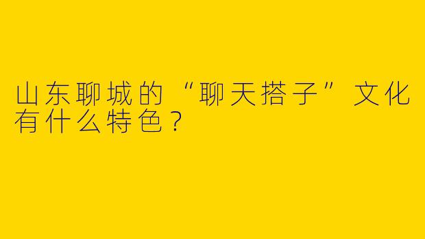 山东聊城的“聊天搭子”文化有什么特色？