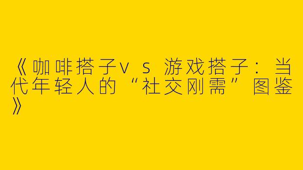 《咖啡搭子vs游戏搭子：当代年轻人的“社交刚需”图鉴》