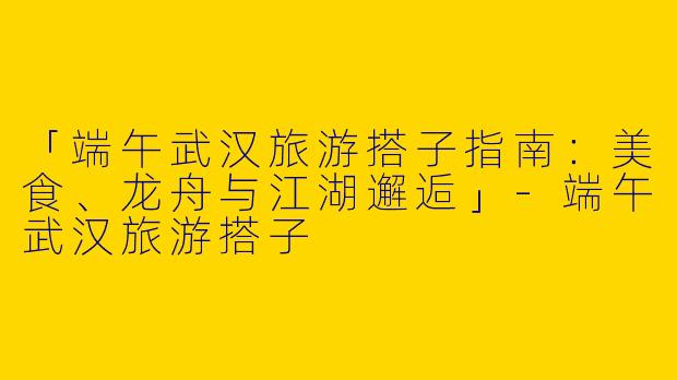 「端午武汉旅游搭子指南：美食、龙舟与江湖邂逅」-端午武汉旅游搭子