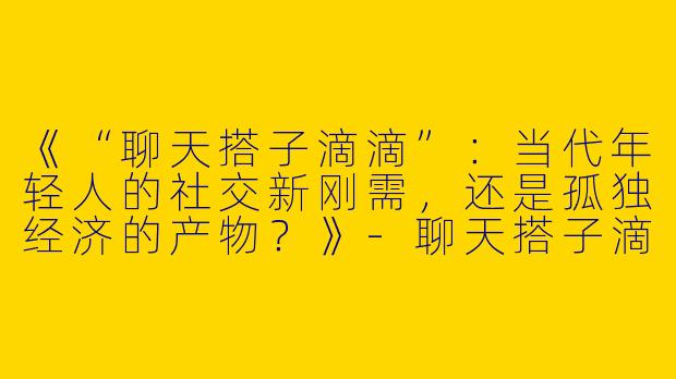 《“聊天搭子滴滴”：当代年轻人的社交新刚需，还是孤独经济的产物？》-聊天搭子滴滴