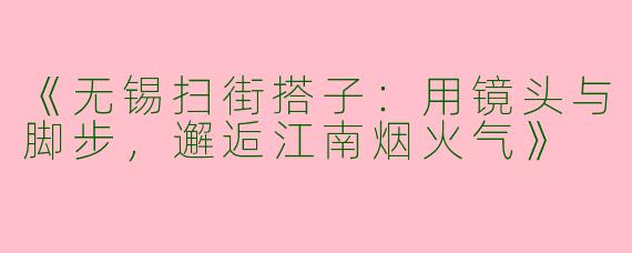 《无锡扫街搭子：用镜头与脚步，邂逅江南烟火气》