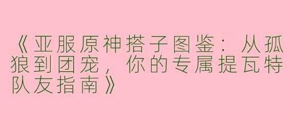 《亚服原神搭子图鉴：从孤狼到团宠，你的专属提瓦特队友指南》