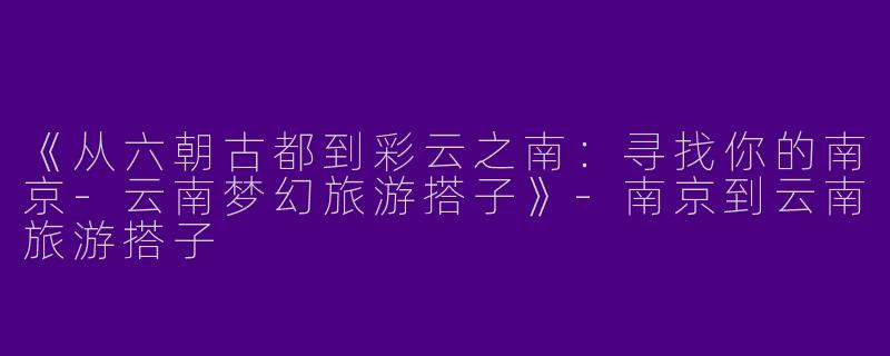 《从六朝古都到彩云之南：寻找你的南京-云南梦幻旅游搭子》-南京到云南旅游搭子