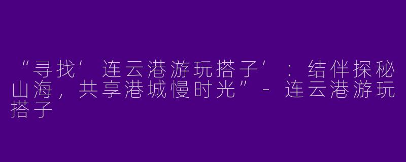 “寻找‘连云港游玩搭子’：结伴探秘山海，共享港城慢时光”-连云港游玩搭子