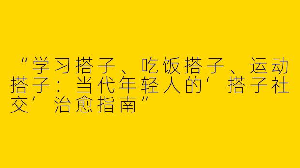 “学习搭子、吃饭搭子、运动搭子：当代年轻人的‘搭子社交’治愈指南”