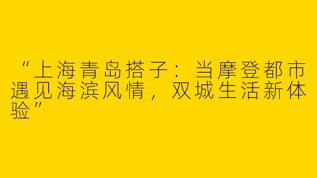 “上海青岛搭子：当摩登都市遇见海滨风情，双城生活新体验”