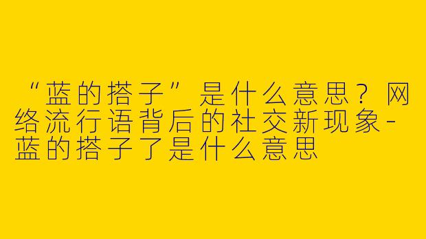 “蓝的搭子”是什么意思？网络流行语背后的社交新现象