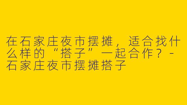 在石家庄夜市摆摊，适合找什么样的“搭子”一起合作？-石家庄夜市摆摊搭子