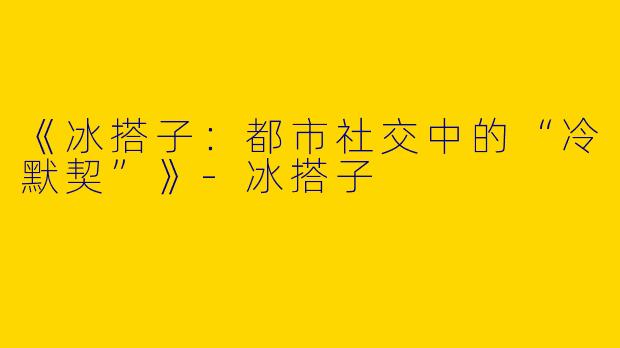 《冰搭子：都市社交中的“冷默契”》-冰搭子