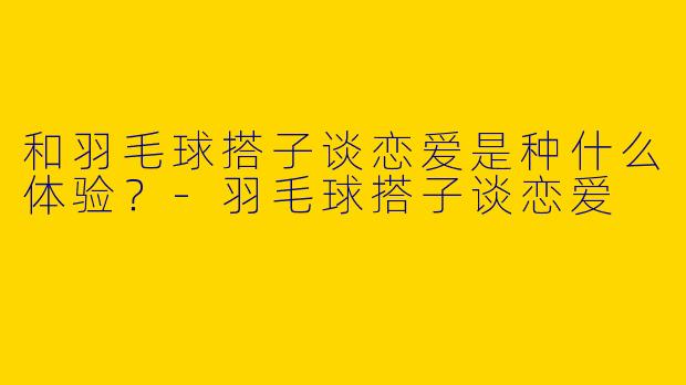 和羽毛球搭子谈恋爱是种什么体验？-羽毛球搭子谈恋爱