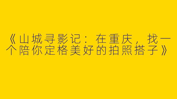 《山城寻影记：在重庆，找一个陪你定格美好的拍照搭子》