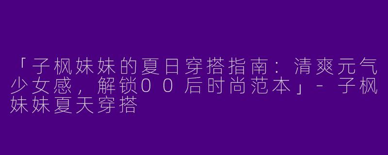 「子枫妹妹的夏日穿搭指南：清爽元气少女感，解锁00后时尚范本」-子枫妹妹夏天穿搭