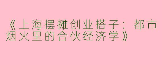 《上海摆摊创业搭子：都市烟火里的合伙经济学》
