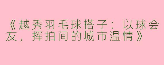《越秀羽毛球搭子：以球会友，挥拍间的城市温情》