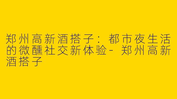 郑州高新酒搭子：都市夜生活的微醺社交新体验-郑州高新酒搭子