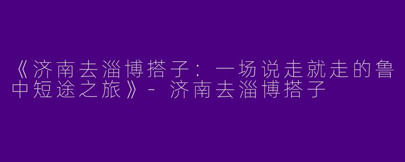 《济南去淄博搭子：一场说走就走的鲁中短途之旅》-济南去淄博搭子