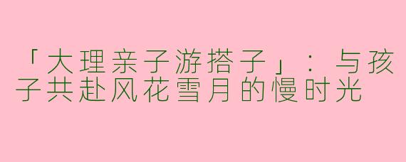 「大理亲子游搭子」：与孩子共赴风花雪月的慢时光