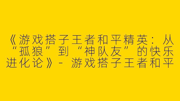 《游戏搭子王者和平精英：从“孤狼”到“神队友”的快乐进化论》-游戏搭子王者和平精英