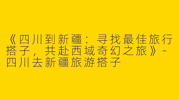 《四川到新疆：寻找最佳旅行搭子，共赴西域奇幻之旅》-四川去新疆旅游搭子