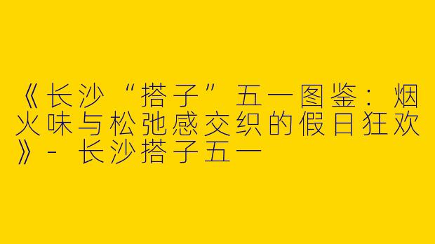 《长沙“搭子”五一图鉴:烟火味与松弛感交织的假日狂欢》