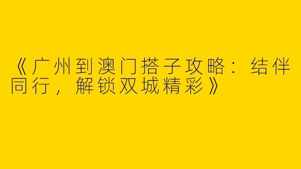 《广州到澳门搭子攻略：结伴同行，解锁双城精彩》
